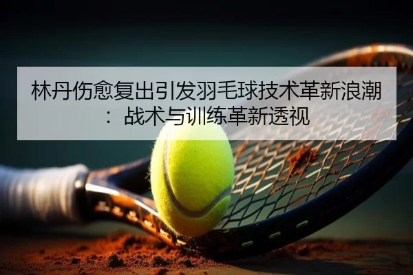 林丹伤愈复出引发羽毛球技术革新浪潮：战术与训练革新透视