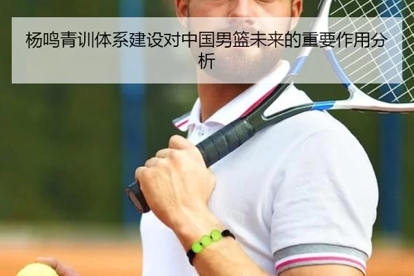 杨鸣青训体系建设对中国男篮未来的重要作用分析